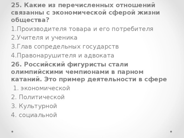 25. Какие из перечисленных отношений связанны с экономической сферой жизни общества? Производителя товара и его потребителя Учителя и ученика Глав сопредельных государств Правонарушителя и адвоката 26. Российский фигуристы стали олимпийскими чемпионами в парном катаний. Это пример деятельности в сфере  1. экономической 2. Политической 3. Культурной 4. социальной 