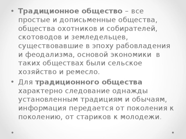 Традиционное общество – все простые и дописьменные общества, общества охотников и собирателей, скотоводов и земледельцев, существовавшие в эпоху рабовладения и феодализма, основой экономики в таких обществах были сельское хозяйство и ремесло. Для традиционного общества характерно следование однажды установленным традициям и обычаям, информация передается от поколения к поколению, от стариков к молодежи . 