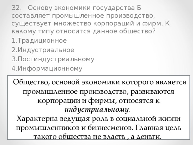 32. Основу экономики государства Б составляет промышленное производство, существует множество корпораций и фирм. К какому типу относится данное общество? Традиционное Индустриальное Постиндустриальному Информационному  Общество, основой экономики которого является промышленное производство, развиваются корпорации и фирмы, относятся к индустриальному . Характерна ведущая роль в социальной жизни промышленников и бизнесменов. Главная цель такого общества не власть , а деньги. 