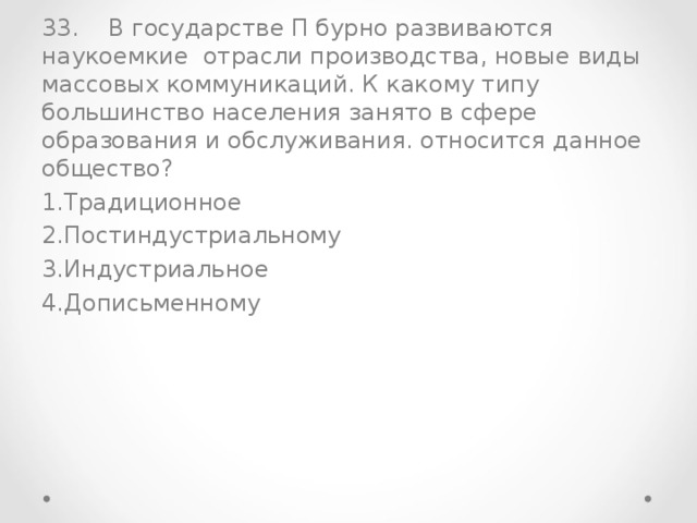 33. В государстве П бурно развиваются наукоемкие отрасли производства, новые виды массовых коммуникаций. К какому типу большинство населения занято в сфере образования и обслуживания. относится данное общество? Традиционное Постиндустриальному Индустриальное Дописьменному 