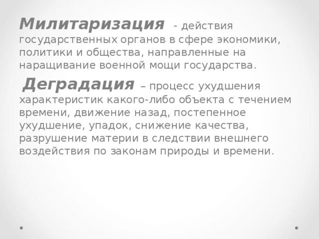 Милитаризация - действия государственных органов в сфере экономики, политики и общества, направленные на наращивание военной мощи государства.  Деградация – процесс ухудшения характеристик какого-либо объекта с течением времени, движение назад, постепенное ухудшение, упадок, снижение качества, разрушение материи в следствии внешнего воздействия по законам природы и времени. 
