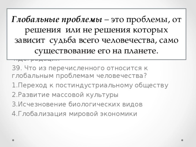 38. Какая тенденция является основной в развитии современного общества? Миграция Глобализация Милитаризация Деградация 39. Что из перечисленного относится к глобальным проблемам человечества? Переход к постиндустриальному обществу Развитие массовой культуры Исчезновение биологических видов Глобализация мировой экономики Глобальные проблемы – это проблемы, от решения или не решения которых зависит судьба всего человечества, само существование его на планете. 