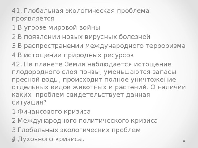 41. Глобальная экологическая проблема проявляется В угрозе мировой войны В появлении новых вирусных болезней В распространении международного терроризма В истощении природных ресурсов 42. На планете Земля наблюдается истощение плодородного слоя почвы, уменьшаются запасы пресной воды, происходит полное уничтожение отдельных видов животных и растений. О наличии каких проблем свидетельствует данная ситуация? Финансового кризиса Международного политического кризиса Глобальных экологических проблем Духовного кризиса. 