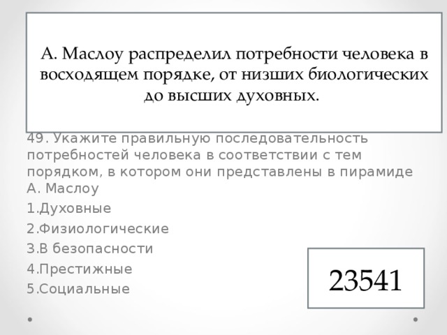 48. Формирование личности происходит под влиянием Природных особенностей Собственных суждений Природного окружения Социального окружения 49. Укажите правильную последовательность потребностей человека в соответствии с тем порядком, в котором они представлены в пирамиде А. Маслоу Духовные Физиологические В безопасности Престижные Социальные А. Маслоу распределил потребности человека в восходящем порядке, от низших биологических до высших духовных. 23541 