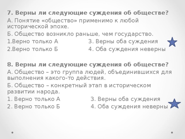 7. Верны ли следующие суждения об обществе? А. Понятие «общество» применимо к любой исторической эпохе. Б. Общество возникло раньше, чем государство. Верно только А 3. Верны оба суждения Верно только Б 4. Оба суждения неверны  8. Верны ли следующие суждения об обществе? А. Общество – это группа людей, объединившихся для выполнения какого-то действия. Б. Общество – конкретный этап в историческом развитии народа. 1. Верно только А 3. Верны оба суждения 2. Верно только Б 4. Оба суждения неверны 
