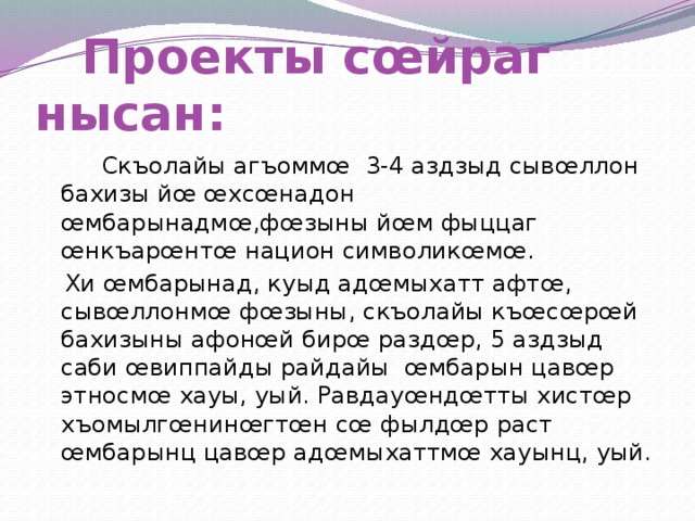  Проекты сœйраг нысан:  Скъолайы агъоммœ 3-4 аздзыд сывœллон бахизы йœ œхсœнадон œмбарынадмœ,фœзыны йœм фыццаг œнкъарœнтœ национ символикœмœ.  Хи œмбарынад, куыд адœмыхатт афтœ, сывœллонмœ фœзыны, скъолайы къœсœрœй бахизыны афонœй бирœ раздœр, 5 аздзыд саби œвиппайды райдайы œмбарын цавœр этносмœ хауы, уый. Равдауœндœтты хистœр хъомылгœнинœгтœн сœ фылдœр раст œмбарынц цавœр адœмыхаттмœ хауынц, уый. 