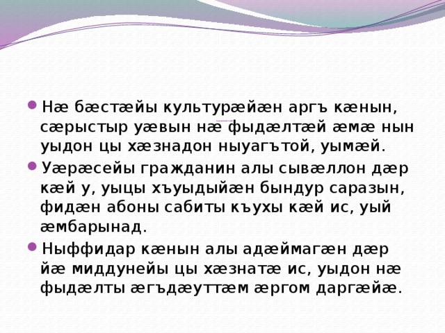            Сывæллæттæй:   Нæ бæстæйы культурæйæн аргъ кæнын, сæрыстыр уæвын нæ фыдæлтæй æмæ нын уыдон цы хæзнадон ныуагътой, уымæй. Уæрæсейы гражданин алы сывæллон дæр кæй у, уыцы хъуыдыйæн бындур саразын, фидæн абоны сабиты къухы кæй ис, уый æмбарынад. Ныффидар кæнын алы адæймагæн дæр йæ миддунейы цы хæзнатæ ис, уыдон нæ фыдæлты æгъдæуттæм æргом даргæйæ. 