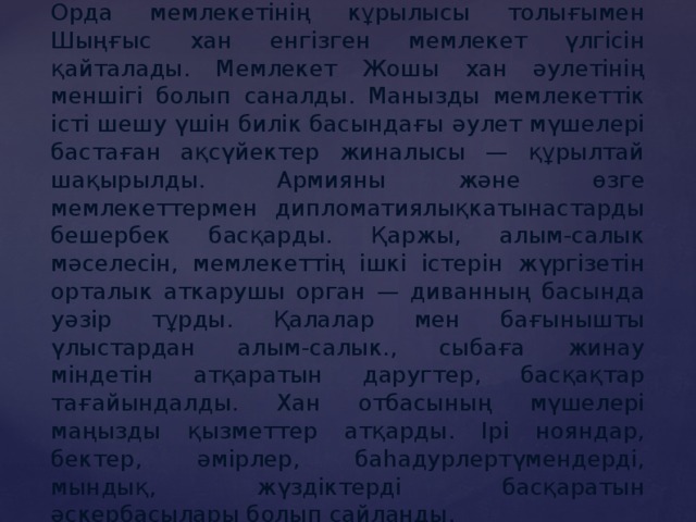 Алтын Орданың коғамдық құрылысы. Алтын Орда мемлекетінің кұрылысы толығымен Шыңғыс хан енгізген мемлекет үлгісін қайталады. Мемлекет Жошы хан әулетінің меншігі болып саналды. Манызды мемлекеттік істі шешу үшін билік басындағы әулет мүшелері бастаған ақсүйектер жиналысы — құрылтай шақырылды. Армияны және өзге мемлекеттермен дипломатиялықкатынастарды бешербек басқарды. Қаржы, алым-салык мәселесін, мемлекеттің ішкі істерін жүргізетін орталык аткарушы орган — диванның басында уәзір тұрды. Қалалар мен бағынышты үлыстардан алым-салык., сыбаға жинау міндетін атқаратын даругтер, басқақтар тағайындалды. Хан отбасының мүшелері маңызды қызметтер атқарды. Ірі нояндар, бектер, әмірлер, баһадурлертүмендерді, мындық, жүздіктерді басқаратын әскербасылары болып сайланды. 