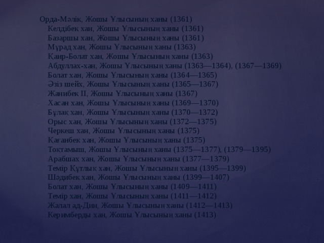 Орда-Мәлік, Жошы Ұлысының ханы (1361)  Келдібек хан, Жошы Ұлысының ханы (1361)  Базаршы хан, Жошы Ұлысының ханы (1361)  Мұрад хан, Жошы Ұлысының ханы (1363)  Қаир-Болат хан, Жошы Ұлысының ханы (1363)  Абдуллах-хан, Жошы Ұлысының ханы (1363—1364), (1367—1369)  Болат хан, Жошы Ұлысының ханы (1364—1365)  Әзіз шейх, Жошы Ұлысының ханы (1365—1367)  Жанибек II, Жошы Ұлысының ханы (1367)  Хасан хан, Жошы Ұлысының ханы (1369—1370)  Бұлақ хан, Жошы Ұлысының ханы (1370—1372)  Орыс хан, Жошы Ұлысының ханы (1372—1375)  Черкеш хан, Жошы Ұлысының ханы (1375)  Қағанбек хан, Жошы Ұлысының ханы (1375)  Тоқтамыш, Жошы Ұлысының ханы (1375—1377), (1379—1395)  Арабшах хан, Жошы Ұлысының ханы (1377—1379)  Темір Құтлық хан, Жошы Ұлысының ханы (1395—1399)  Шәдибек хан, Жошы Ұлысының ханы (1399—1407)  Болат хан, Жошы Ұлысының ханы (1409—1411)  Темір хан, Жошы Ұлысының ханы (1411—1412)  Жалал ад-Дин, Жошы Ұлысының ханы (1412—1413)  Керимберды хан, Жошы Ұлысының ханы (1413) 