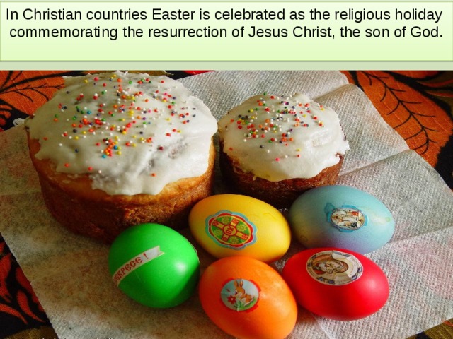 In Christian countries Easter is celebrated as the religious holiday commemorating   the resurrection of Jesus Christ, the son of God. 