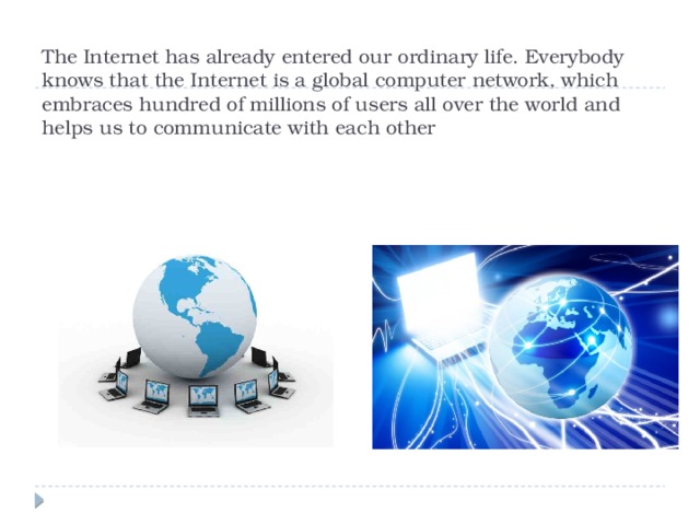 The Internet has already entered our ordinary life. Everybody knows that the Internet is a global computer network, which embraces hundred of millions of users all over the world and helps us to communicate with each other 