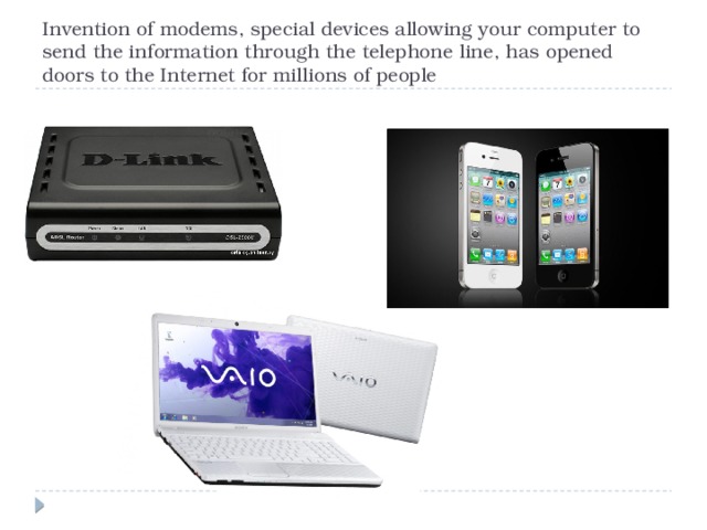 Invention of modems, special devices allowing your computer to send the information through the telephone line, has opened doors to the Internet for millions of people 