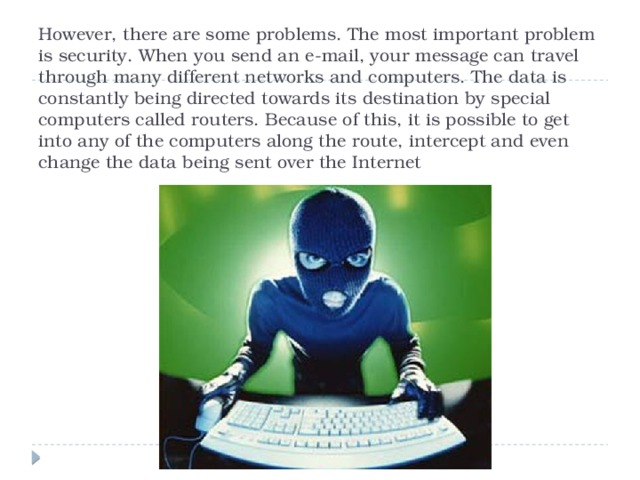 However, there are some problems. The most important problem is security. When you send an e-mail, your message can travel through many different networks and computers. The data is constantly being directed towards its destination by special computers called routers. Because of this, it is possible to get into any of the computers along the route, intercept and even change the data being sent over the Internet 