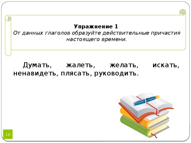 Упражнение 1  От данных глаголов образуйте действительные причастия настоящего времени.  Думать, жалеть, желать, искать, ненавидеть, плясать, руководить. 12 