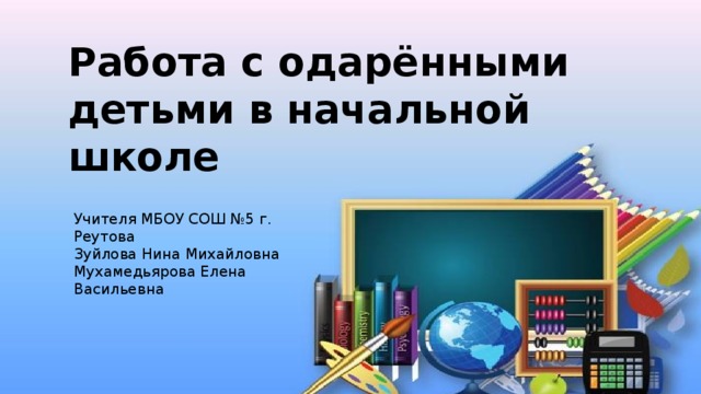 Работа с одарёнными детьми в начальной школе Учителя МБОУ СОШ №5 г. Реутова Зуйлова Нина Михайловна Мухамедьярова Елена Васильевна 