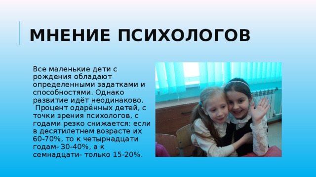 Мнение психологов Все маленькие дети с рождения обладают определенными задатками и способностями. Однако развитие идёт неодинаково.  Процент одарённых детей, с точки зрения психологов, с годами резко снижается: если в десятилетнем возрасте их 60-70%, то к четырнадцати годам- 30-40%, а к семнадцати- только 15-20%. 