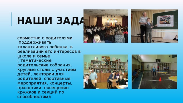 Наши задачи совместно с родителями  поддерживать талантливого ребенка  в реализации его интересов в школе и семье ( тематические родительские собрания, круглые столы с участием детей, лектории для родителей, спортивные мероприятия, концерты, праздники, посещение кружков и секций по способностям); 