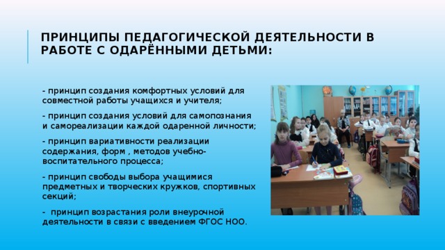 Принципы педагогической деятельности в работе с одарёнными детьми:   - принцип создания комфортных условий для совместной работы учащихся и учителя; - принцип создания условий для самопознания и самореализации каждой одаренной личности; - принцип вариативности реализации содержания, форм , методов учебно- воспитательного процесса; - принцип свободы выбора учащимися предметных и творческих кружков, спортивных секций; -  принцип возрастания роли внеурочной деятельности в связи с введением ФГОС НОО. 