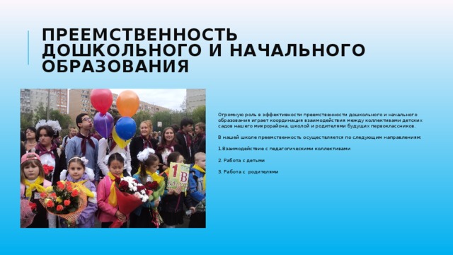 Преемственность дошкольного и начального образования Огромную роль в эффективности преемственности дошкольного и начального образования играет координация взаимодействия между коллективами детских садов нашего микрорайона, школой и родителями будущих первоклассников. В нашей школе преемственность осуществляется по следующим направлениям: 1.Взаимодействие с педагогическими коллективами 2. Работа с детьми  3. Работа с родителями 