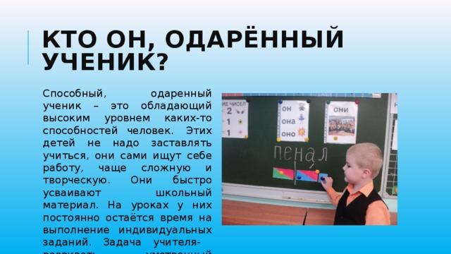 Кто он, одарённый ученик? Способный, одаренный ученик – это обладающий высоким уровнем каких-то способностей человек.  Этих детей не надо заставлять учиться, они сами ищут себе работу, чаще сложную и творческую. Они быстро усваивают школьный материал. На уроках у них постоянно остаётся время на выполнение индивидуальных заданий. Задача учителя- развивать умственный потенциал ребёнка. 