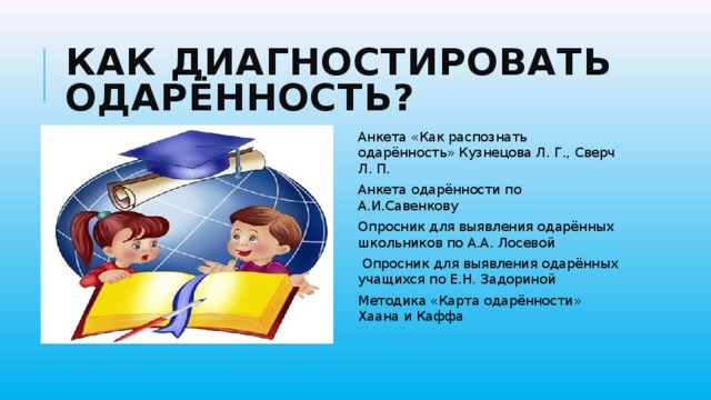 Как диагностировать одарённость? Анкета «Как распознать одарённость» Кузнецова Л. Г., Сверч Л. П. Анкета одарённости по А.И.Савенкову Опросник для выявления одарённых школьников по А.А. Лосевой  Опросник для выявления одарённых учащихся по Е.Н. Задориной Методика «Карта одарённости» Хаана и Каффа 