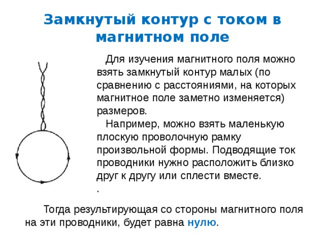 Замкнутый контур с током в магнитном поле  Для изучения магнитного поля можно взять замкнутый контур малых (по сравнению с расстояниями, на которых магнитное поле заметно изменяется) размеров.  Например, можно взять маленькую плоскую проволочную рамку произвольной формы. Подводящие ток проводники нужно расположить близко друг к другу или сплести вместе. .  Тогда результирующая со стороны магнитного поля на эти проводники, будет равна нулю . 