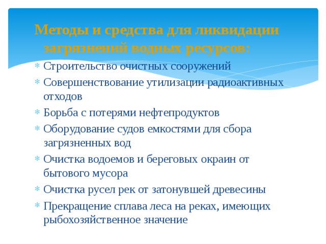 Методы и средства для ликвидации загрязнений водных ресурсов: Строительство очистных сооружений Совершенствование утилизации радиоактивных отходов Борьба с потерями нефтепродуктов Оборудование судов емкостями для сбора загрязненных вод Очистка водоемов и береговых окраин от бытового мусора Очистка русел рек от затонувшей древесины Прекращение сплава леса на реках, имеющих рыбохозяйственное значение   