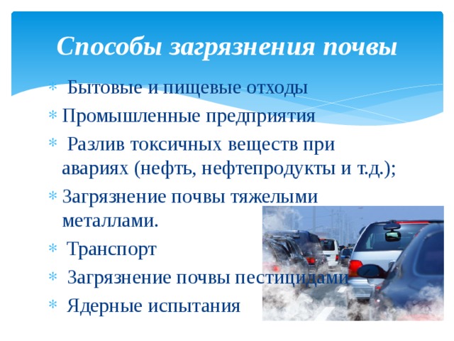 Способы загрязнения почвы   Бытовые и пищевые отходы  Промышленные предприятия    Разлив токсичных веществ при авариях (нефть, нефтепродукты и т.д.);  Загрязнение почвы тяжелыми металлами.    Транспорт    Загрязнение почвы пестицидами    Ядерные испытания  