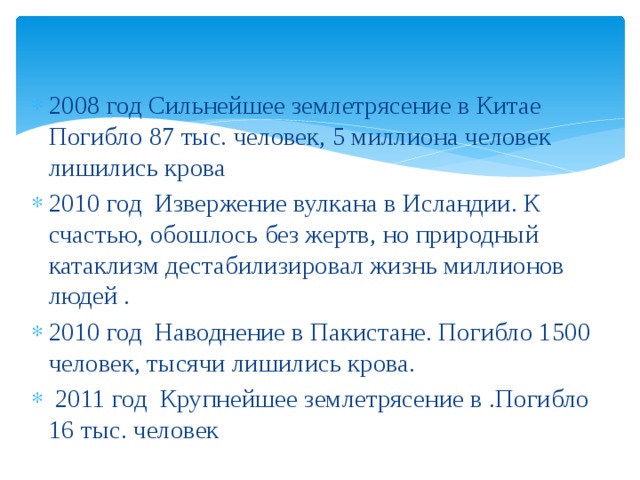2008 год Сильнейшее землетрясение в Китае Погибло 87 тыс. человек, 5 миллиона человек лишились крова 2010 год Извержение вулкана в Исландии. К счастью, обошлось без жертв, но природный катаклизм дестабилизировал жизнь миллионов людей . 2010 год Наводнение в Пакистане. Погибло 1500 человек, тысячи лишились крова.  2011 год Крупнейшее землетрясение в .Погибло 16 тыс. человек  