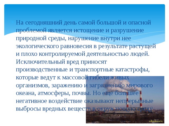 На сегодняшний день самой большой и опасной проблемой является истощение и разрушение природной среды, нарушение внутри нее экологического равновесия в результате растущей и плохо контролируемой деятельностью людей. Исключительный вред приносят производственные и транспортные катастрофы, которые ведут к массовой гибели живых организмов, заражению и загрязнению мирового океана, атмосферы, почвы. Но еще большее негативное воздействие оказывают непрерывные выбросы вредных веществ в окружающую среду  