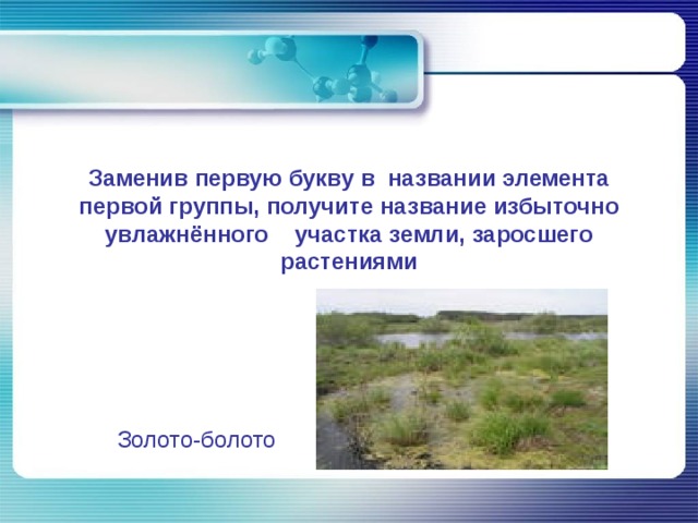 Заменив первую букву в  названии элемента первой группы, получите название избыточно увлажнённого участка земли, заросшего растениями Золото-болото 