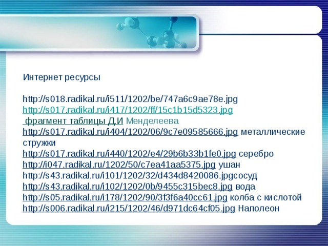 Интернет ресурсы http://s018.radikal.ru/i511/1202/be/747a6c9ae78e.jpg http://s017.radikal.ru/i417/1202/ff/15c1b15d5323.jpg фрагмент таблицы Д.И  Менделеева http://s017.radikal.ru/i404/1202/06/9c7e09585666.jpg  металлические стружки http://s017.radikal.ru/i440/1202/e4/29b6b33b1fe0.jpg  серебро http://i047.radikal.ru/1202/50/c7ea41aa5375.jpg  ушан http://s43.radikal.ru/i101/1202/32/d434d8420086.jpgсосуд http://s43.radikal.ru/i102/1202/0b/9455c315bec8.jpg  вода http://s05.radikal.ru/i178/1202/90/3f3f6a40cc61.jpg  колба с кислотой http://s006.radikal.ru/i215/1202/46/d971dc64cf05.jpg  Наполеон 