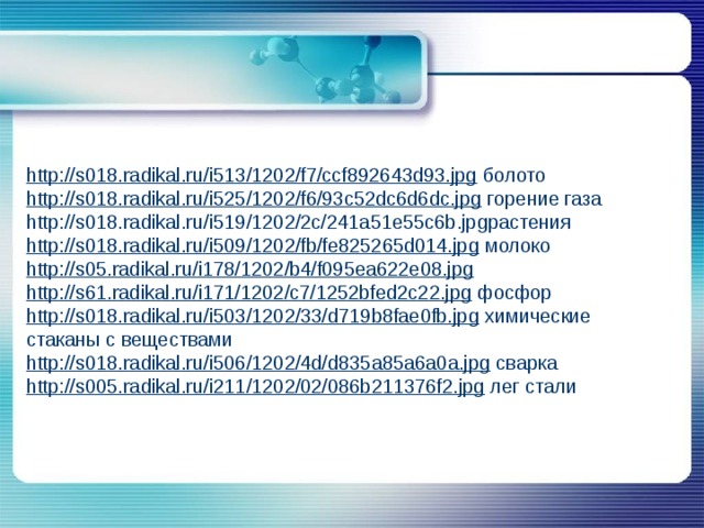 http://s018.radikal.ru/i513/1202/f7/ccf892643d93.jpg  болото http://s018.radikal.ru/i525/1202/f6/93c52dc6d6dc.jpg  горение газа http://s018.radikal.ru/i519/1202/2c/241a51e55c6b.jpgрастения http://s018.radikal.ru/i509/1202/fb/fe825265d014.jpg  молоко http://s05.radikal.ru/i178/1202/b4/f095ea622e08.jpg  http://s61.radikal.ru/i171/1202/c7/1252bfed2c22.jpg  фосфор http://s018.radikal.ru/i503/1202/33/d719b8fae0fb.jpg  химические стаканы с веществами http://s018.radikal.ru/i506/1202/4d/d835a85a6a0a.jpg  сварка http://s005.radikal.ru/i211/1202/02/086b211376f2.jpg  лег стали 
