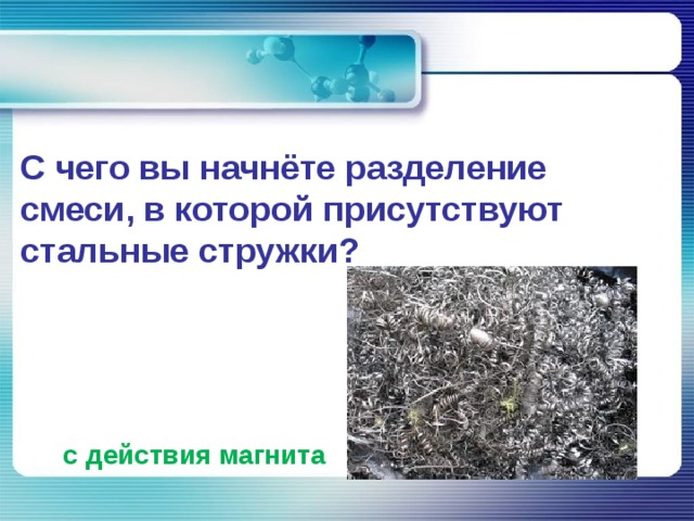    С чего вы начнёте разделение смеси, в которой присутствуют стальные стружки?  с действия магнита 