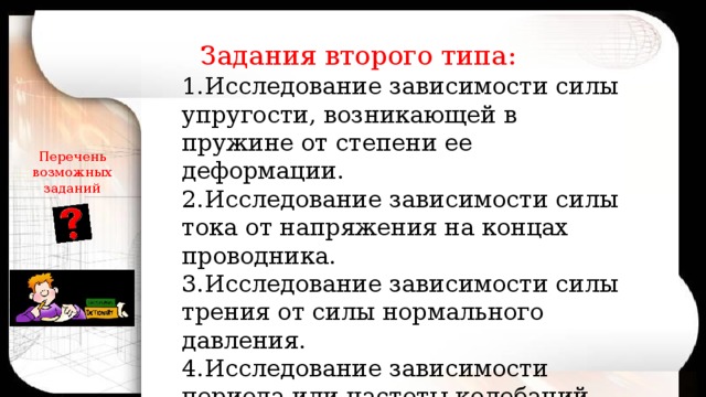 Задания второго типа: 1.Исследование зависимости силы упругости, возникающей в пружине от степени ее деформации. 2.Исследование зависимости силы тока от напряжения на концах проводника. 3.Исследование зависимости силы трения от силы нормального давления. 4.Исследование зависимости периода или частоты колебаний маятника от длины нити. Перечень возможных заданий 