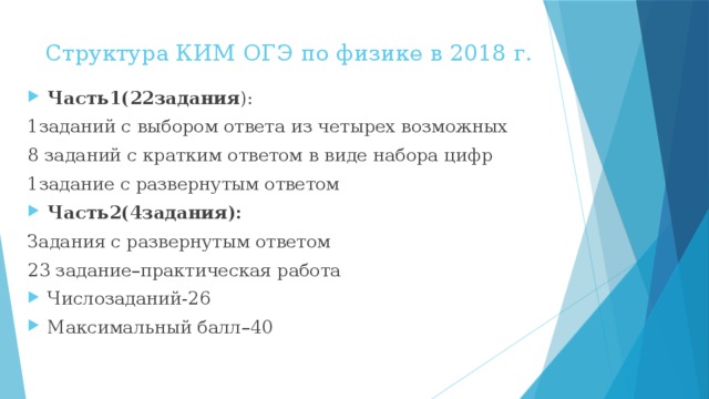 Структура КИМ ОГЭ по физике в 2018 г.   Часть1(22задания ): 1заданий с выбором ответа из четырех возможных 8 заданий с кратким ответом в виде набора цифр 1задание с развернутым ответом Часть2(4задания): Задания с развернутым ответом 23 задание–практическая работа Числозаданий-26 Максимальный балл–40 