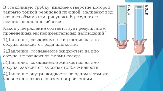 В стеклянную трубку, нижнее отверстие которой закрыто тонкой резиновой пленкой, наливают воду разного объема (см. рисунок). В результате резиновое дно прогибается. Какое утверждение соответствует результатам проведенных экспериментальных наблюдений? 1)Давление, создаваемое жидкостью на дно сосуда, зависит от рода жидкости. 2)Давление, создаваемое жидкостью на дно сосуда, не зависит от формы сосуда. 3)Давление, создаваемое жидкостью на дно сосуда, зависит от высоты столба жидкости. 4)Давление внутри жидкости на одном и том же уровне одинаково по всем направлениям 