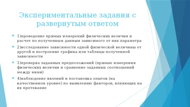 Экспериментальные задания с развернутым ответом 1)проведение прямых измерений физических величин и расчет по полученным данным зависимого от них параметра 2)исследование зависимости одной физической величины от другой и построение графика или таблицы полученной зависимости 3)проверка заданных предположений (прямые измерения физических величин и сравнение заданных соотношений между ними) 4)наблюдение явлений и постановка опытов (на качественном уровне) по выявлению факторов, влияющих на их протекание 