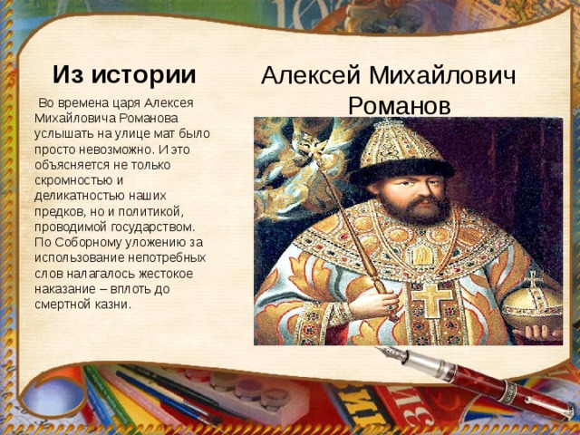 Алексей Михайлович Романов Из истории  Во времена царя Алексея Михайловича Романова услышать на улице мат было просто невозможно. И это объясняется не только скромностью и деликатностью наших предков, но и политикой, проводимой государством. По Соборному уложению за использование непотребных слов налагалось жестокое наказание – вплоть до смертной казни. 