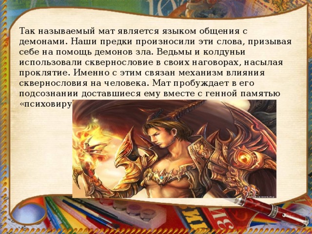 Так называемый мат является языком общения с демонами. Наши предки произносили эти слова, призывая себе на помощь демонов зла. Ведьмы и колдуньи использовали сквернословие в своих наговорах, насылая проклятие. Именно с этим связан механизм влияния сквернословия на человека. Мат пробуждает в его подсознании доставшиеся ему вместе с генной памятью «психовирусы ». 
