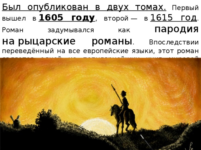 Был опубликован в двух томах. Первый вышел в  1605 году , второй — в  1615 год . Роман задумывался как пародия на рыцарские романы . Впоследствии переведённый на все европейские языки, этот роман является одной из популярнейших книг мировой литературы. 