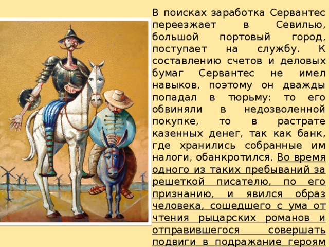 В поисках заработка Сервантес переезжает в Севилью, большой портовый город, поступает на службу. К составлению счетов и деловых бумаг Сервантес не имел навыков, поэтому он дважды попадал в тюрьму: то его обвиняли в недозволенной покупке, то в растрате казенных денег, так как банк, где хранились собранные им налоги, обанкротился. Во время одного из таких пребываний за решеткой писателю, по его признанию, и явился образ человека, сошедшего с ума от чтения рыцарских романов и отправившегося совершать подвиги в подражание героям любимых книг. 