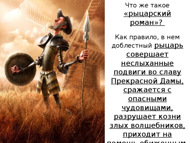 Что же такое «рыцарский роман»? Как правило, в нем доблестный рыцарь совершает неслыханные подвиги во славу Прекрасной Дамы, сражается с опасными чудовищами, разрушает козни злых волшебников, приходит на помощь обиженным. 