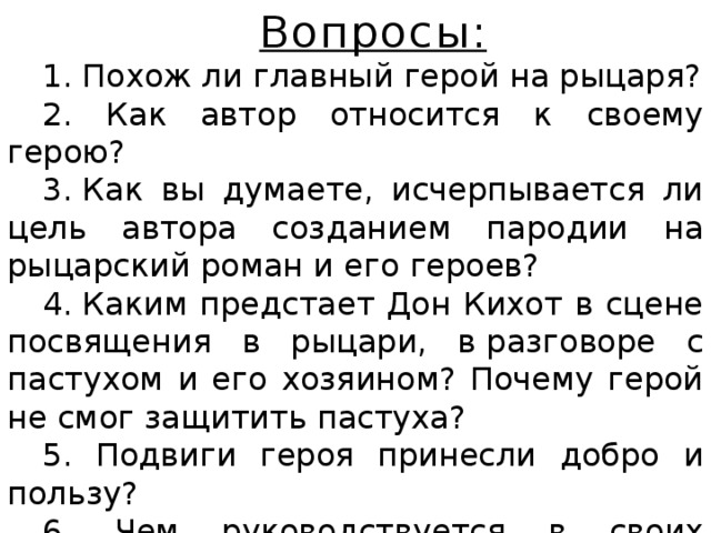 Вопросы: 1. Похож ли главный герой на рыцаря? 2. Как автор относится к своему герою? 3. Как вы думаете, исчерпывается ли цель автора созданием пародии на рыцарский роман и его героев? 4. Каким предстает Дон Кихот в сцене посвящения в рыцари, в разговоре с пастухом и его хозяином? Почему герой не смог защитить пастуха? 5. Подвиги героя принесли добро и пользу? 6. Чем руководствуется в своих поступках рыцарь? 