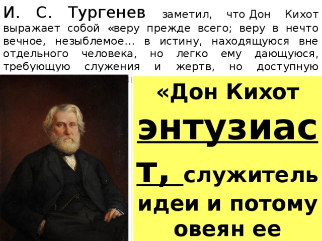 И. С. Тургенев заметил, что  Д он Кихот выражает собой «веру прежде всего; веру в нечто вечное, незыблемое… в истину, находящуюся вне отдельного человека, но легко ему дающуюся, требующую служения и жертв, но доступную постоянству служения и силе жертвы. «Дон Кихот энтузиаст, служитель идеи и потому овеян ее сиянием…» 