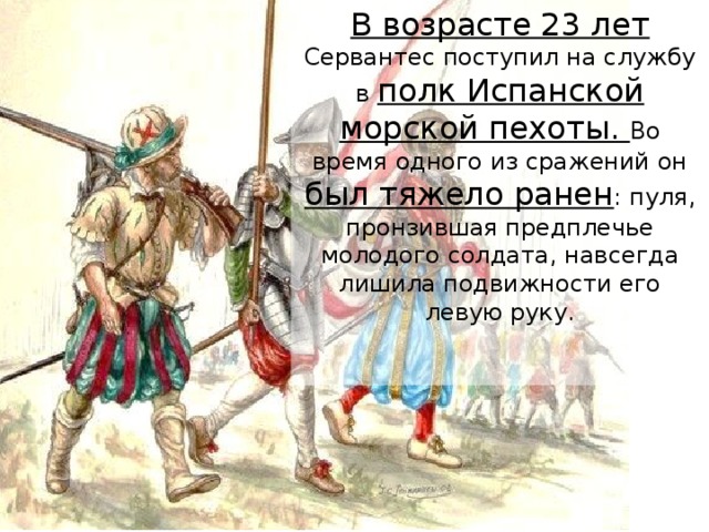 В возрасте 23 лет Сервантес поступил на службу в полк Испанской морской пехоты. Во время одного из сражений он был тяжело ранен : пуля, пронзившая предплечье молодого солдата, навсегда лишила подвижности его левую руку.    