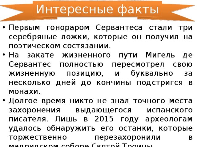 Интересные факты Первым гонораром Сервантеса стали три серебряные ложки, которые он получил на поэтическом состязании. На закате жизненного пути Мигель де Сервантес полностью пересмотрел свою жизненную позицию, и буквально за несколько дней до кончины подстригся в монахи. Долгое время никто не знал точного места захоронения выдающегося испанского писателя. Лишь в 2015 году археологам удалось обнаружить его останки, которые торжественно перезахоронили в мадридском соборе Святой Троицы. 