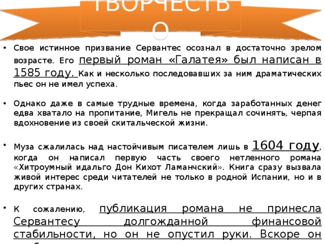 ТВОРЧЕСТВО Свое истинное призвание Сервантес осознал в достаточно зрелом возрасте. Его первый роман «Галатея» был написан в 1585 году. Как и несколько последовавших за ним драматических пьес он не имел успеха. Однако даже в самые трудные времена, когда заработанных денег едва хватало на пропитание, Мигель не прекращал сочинять, черпая вдохновение из своей скитальческой жизни. Муза сжалилась над настойчивым писателем лишь в 1604 году , когда он написал первую часть своего нетленного романа «Хитроумный идальго Дон Кихот Ламанчский». Книга сразу вызвала живой интерес среди читателей не только в родной Испании, но и в других странах. К сожалению, публикация романа не принесла Сервантесу долгожданной финансовой стабильности, но он не опустил руки. Вскоре он опубликовал продолжение «героических» подвигов идальго, а также еще несколько произведений. 