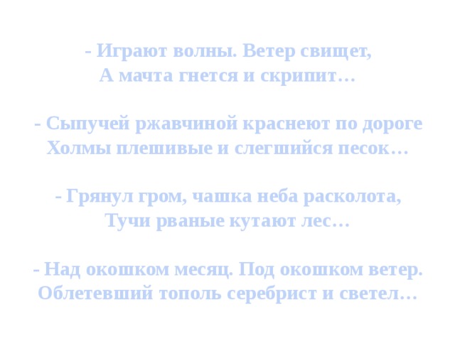 - Играют волны. Ветер свищет, А мачта гнется и скрипит…  - Сыпучей ржавчиной краснеют по дороге Холмы плешивые и слегшийся песок…  - Грянул гром, чашка неба расколота, Тучи рваные кутают лес…  - Над окошком месяц. Под окошком ветер. Облетевший тополь серебрист и светел… Перед вами строчки стихотворений, запишите их с помощью линий, не изображая конкретные предметы.  