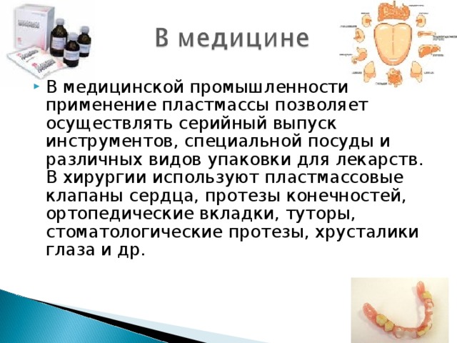 В медицинской промышленности применение пластмассы позволяет осуществлять серийный выпуск инструментов, специальной посуды и различных видов упаковки для лекарств. В хирургии используют пластмассовые клапаны сердца, протезы конечностей, ортопедические вкладки, туторы, стоматологические протезы, хрусталики глаза и др. 